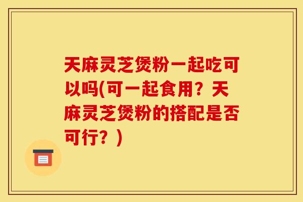 天麻灵芝煲粉一起吃可以吗(可一起食用？天麻灵芝煲粉的搭配是否可行？)