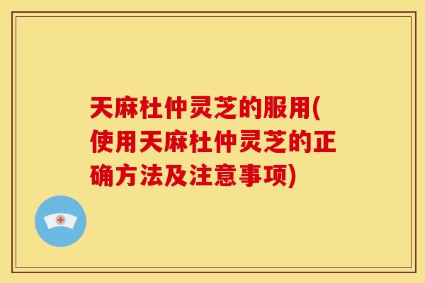 天麻杜仲灵芝的服用(使用天麻杜仲灵芝的正确方法及注意事项)