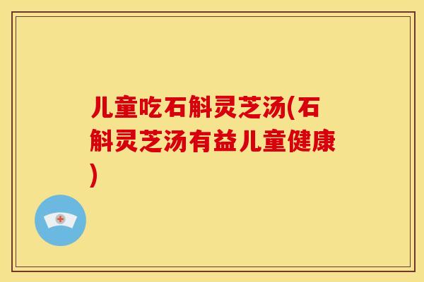 儿童吃石斛灵芝汤(石斛灵芝汤有益儿童健康)