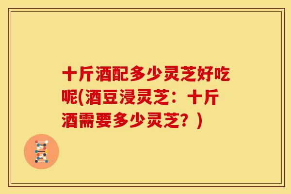 十斤酒配多少灵芝好吃呢(酒豆浸灵芝:十斤酒需要多少灵芝?)