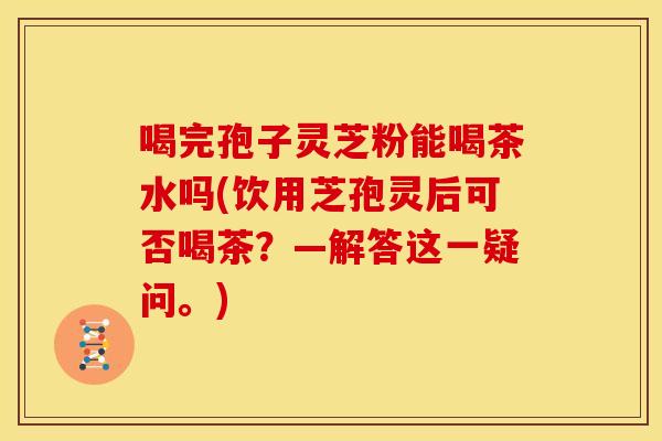 喝完孢子灵芝粉能喝茶水吗(饮用芝孢灵后可否喝茶?—解答这一疑问。)
