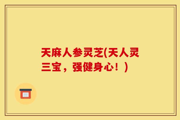 天麻人参灵芝(天人灵三宝，强健身心！)
