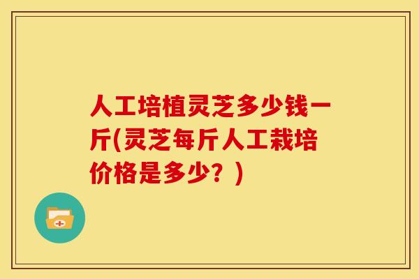 人工培植灵芝多少钱一斤(灵芝每斤人工栽培价格是多少?)