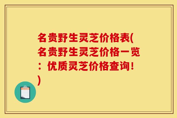 名贵野生灵芝价格表(名贵野生灵芝价格一览:优质灵芝价格查询!)