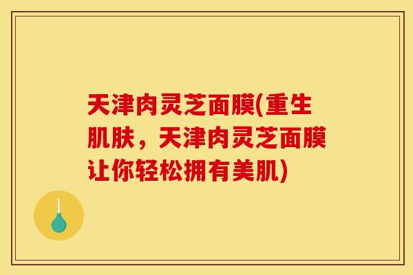 天津肉灵芝面膜(重生肌肤,天津肉灵芝面膜让你轻松拥有美肌)
