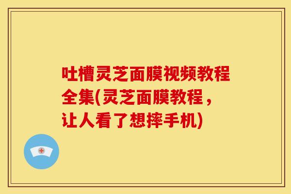 吐槽灵芝面膜视频教程全集(灵芝面膜教程,让人看了想摔手机)