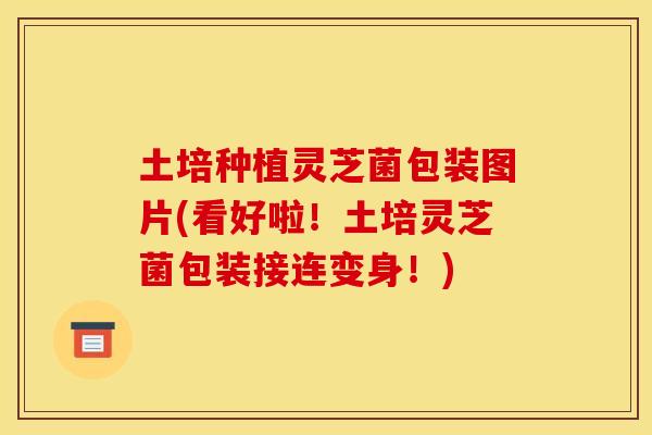 土培种植灵芝菌包装图片(看好啦！土培灵芝菌包装接连变身！)