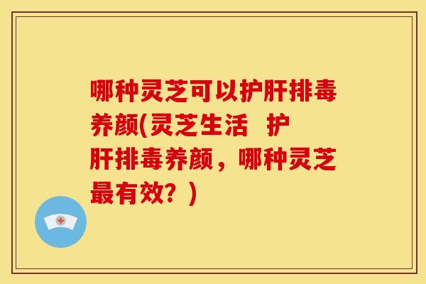 哪种灵芝可以护肝排毒养颜(灵芝生活 护肝排毒养颜,哪种灵芝最有效?)