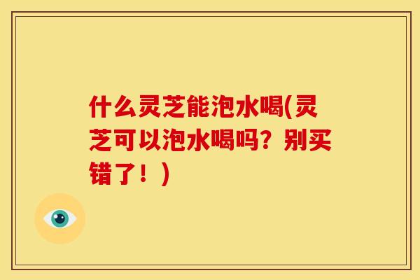 什么灵芝能泡水喝(灵芝可以泡水喝吗?别买错了!)