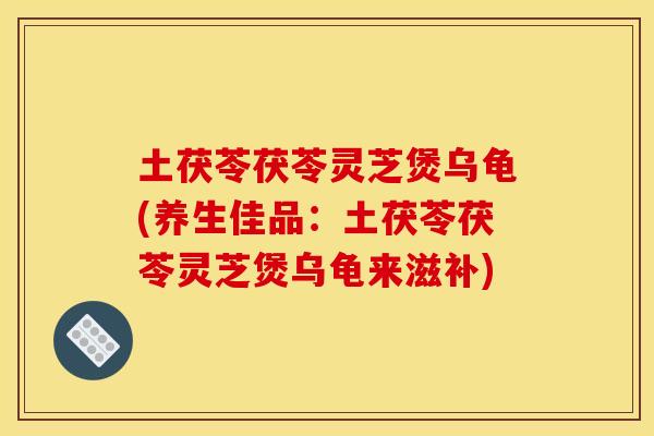 土茯苓茯苓灵芝煲乌龟(养生佳品：土茯苓茯苓灵芝煲乌龟来滋补)