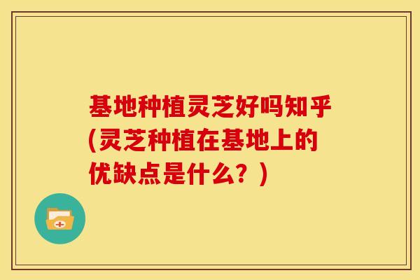 基地种植灵芝好吗知乎(灵芝种植在基地上的优缺点是什么?)