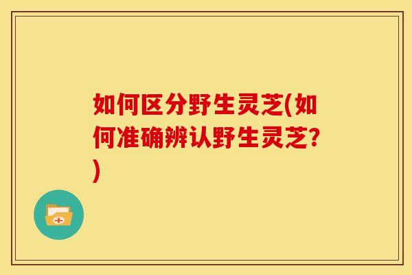 如何区分野生灵芝(如何准确辨认野生灵芝?)