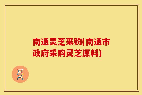南通灵芝采购(南通市政府采购灵芝原料)