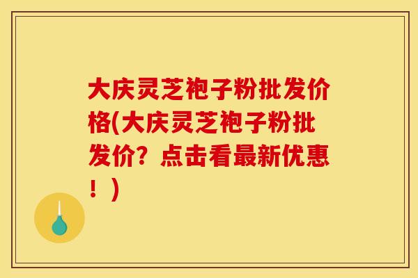 大庆灵芝袍子粉批发价格(大庆灵芝袍子粉批发价?点击看最新优惠!)