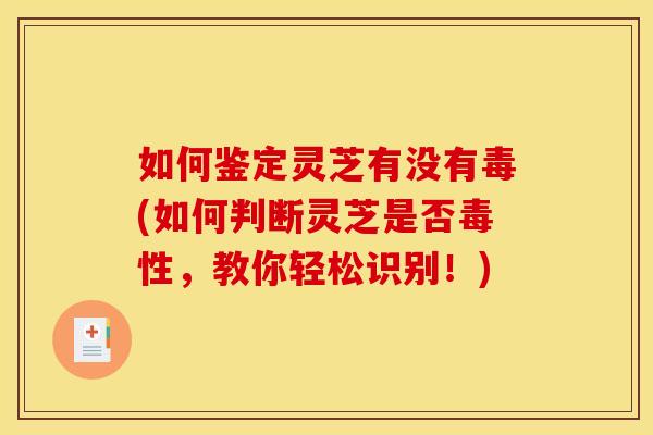 如何鉴定灵芝有没有毒(如何判断灵芝是否毒性,教你轻松识别!)