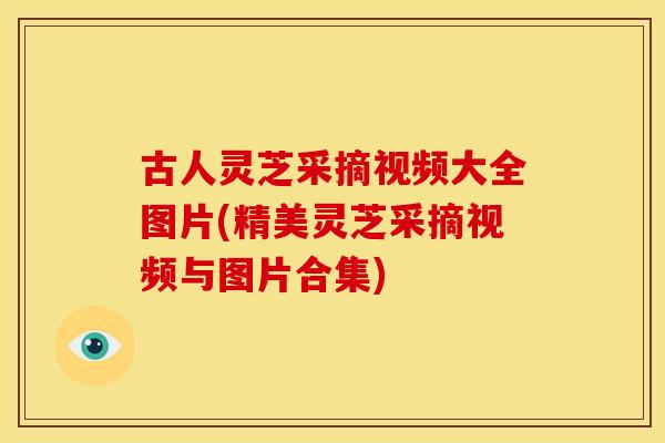 古人灵芝采摘视频大全图片(精美灵芝采摘视频与图片合集)