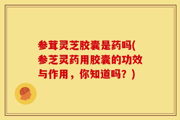 参茸灵芝胶囊是药吗(参芝灵药用胶囊的功效与作用,你知道吗?)