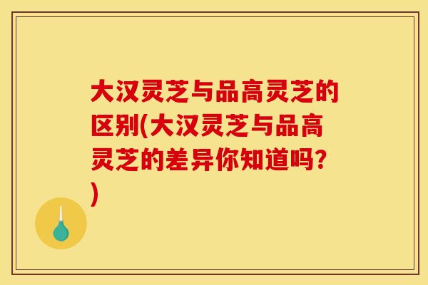 大汉灵芝与品高灵芝的区别(大汉灵芝与品高灵芝的差异你知道吗?)