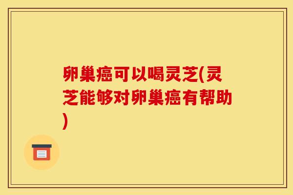 卵巢癌可以喝灵芝(灵芝能够对卵巢癌有帮助)