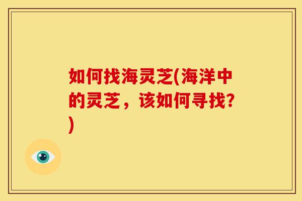 如何找海灵芝(海洋中的灵芝，该如何寻找？)