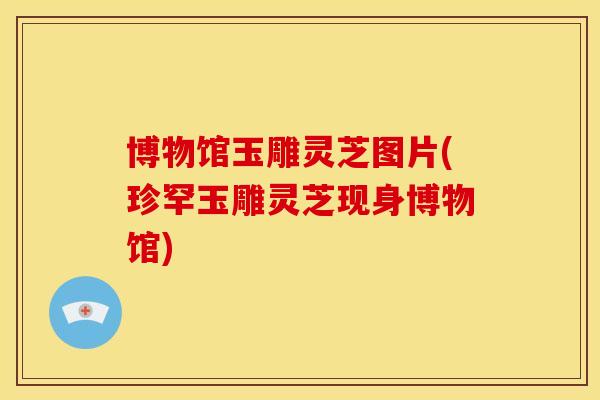 博物馆玉雕灵芝图片(珍罕玉雕灵芝现身博物馆)