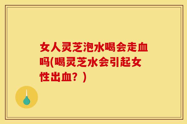 女人灵芝泡水喝会走血吗(喝灵芝水会引起女性出血?)