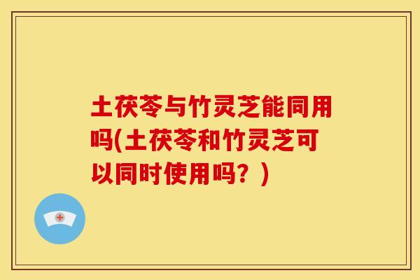 土茯苓与竹灵芝能同用吗(土茯苓和竹灵芝可以同时使用吗?)