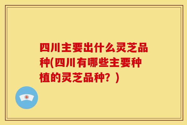 四川主要出什么灵芝品种(四川有哪些主要种植的灵芝品种?)