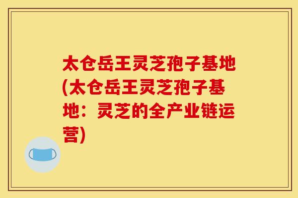 太仓岳王灵芝孢子基地(太仓岳王灵芝孢子基地:灵芝的全产业链运营)