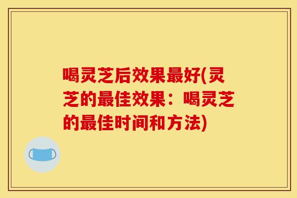 喝灵芝后效果最好(灵芝的最佳效果:喝灵芝的最佳时间和方法)