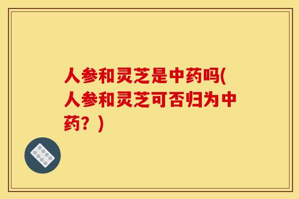 人参和灵芝是中药吗(人参和灵芝可否归为中药?)