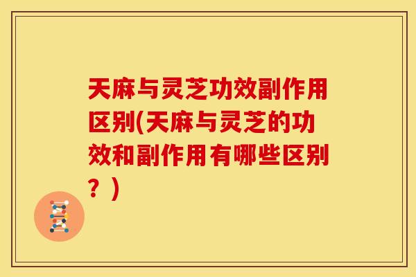 天麻与灵芝功效副作用区别(天麻与灵芝的功效和副作用有哪些区别?)