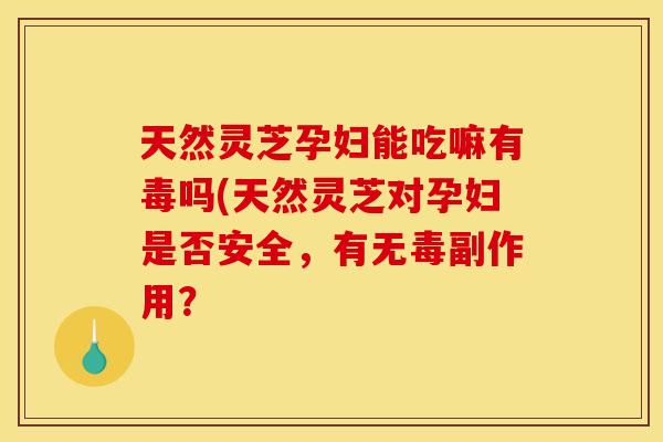 天然灵芝孕妇能吃嘛有毒吗(天然灵芝对孕妇是否安全,有无毒副作用?