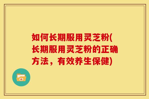 如何长期服用灵芝粉(长期服用灵芝粉的正确方法,有效养生保健)