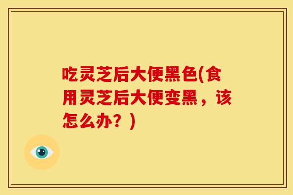 吃灵芝后大便黑色(食用灵芝后大便变黑，该怎么办？)
