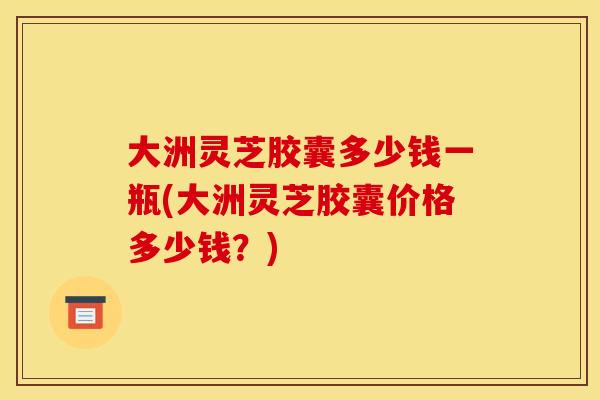大洲灵芝胶囊多少钱一瓶(大洲灵芝胶囊价格多少钱?)