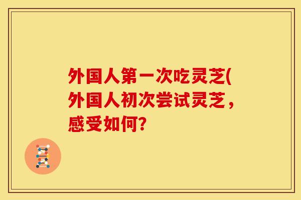 外国人第一次吃灵芝(外国人初次尝试灵芝,感受如何?