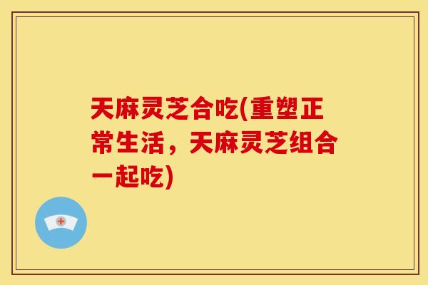 天麻灵芝合吃(重塑正常生活,天麻灵芝组合一起吃)