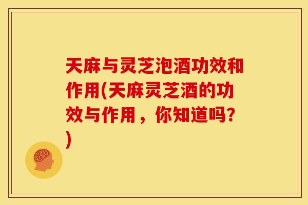 天麻与灵芝泡酒功效和作用(天麻灵芝酒的功效与作用,你知道吗?)
