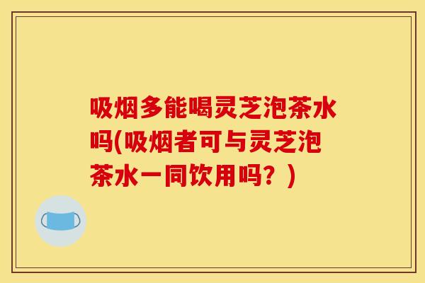 吸烟多能喝灵芝泡茶水吗(吸烟者可与灵芝泡茶水一同饮用吗?)