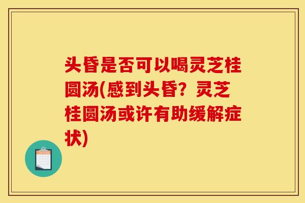 头昏是否可以喝灵芝桂圆汤(感到头昏?灵芝桂圆汤或许有助缓解症状)