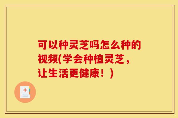 可以种灵芝吗怎么种的视频(学会种植灵芝,让生活更健康!)