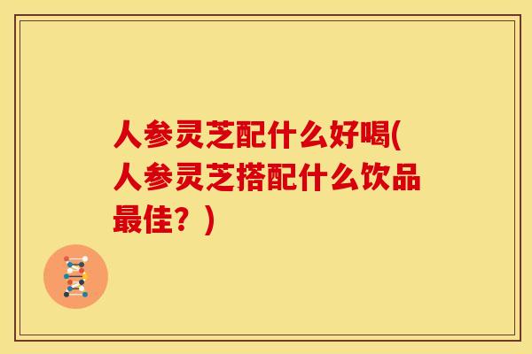 人参灵芝配什么好喝(人参灵芝搭配什么饮品最佳?)