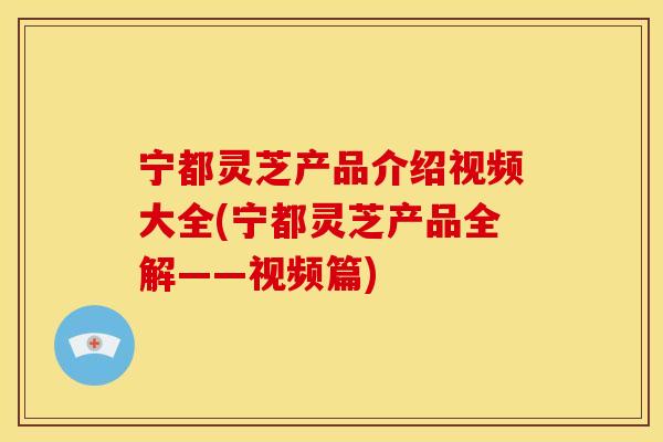 宁都灵芝产品介绍视频大全(宁都灵芝产品全解——视频篇)