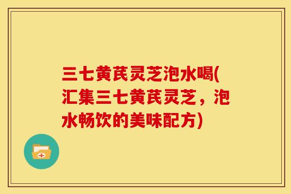 三七黄芪灵芝泡水喝(汇集三七黄芪灵芝,泡水畅饮的美味配方)