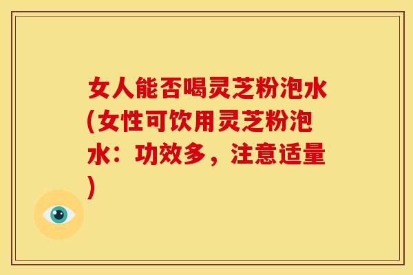 女人能否喝灵芝粉泡水(女性可饮用灵芝粉泡水：功效多，注意适量)