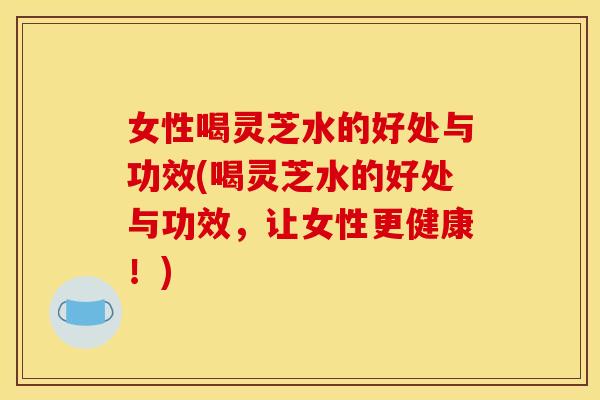 女性喝灵芝水的好处与功效(喝灵芝水的好处与功效，让女性更健康！)