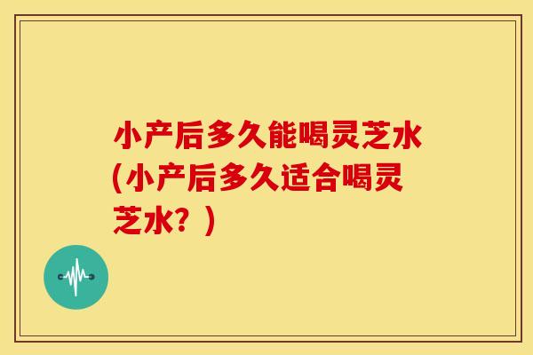 小产后多久能喝灵芝水(小产后多久适合喝灵芝水?)