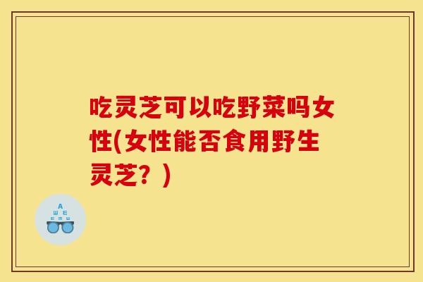 吃灵芝可以吃野菜吗女性(女性能否食用野生灵芝？)