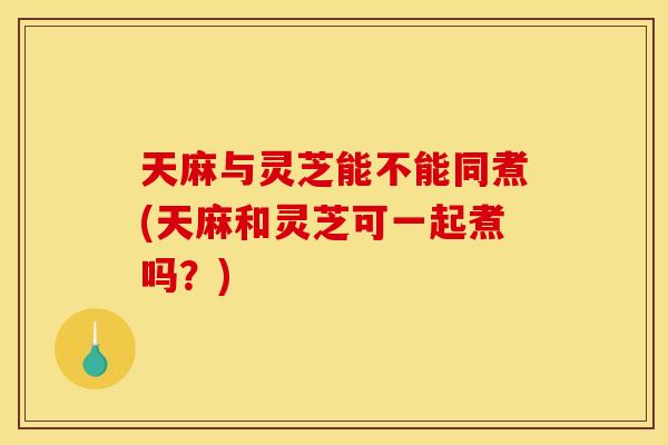 天麻与灵芝能不能同煮(天麻和灵芝可一起煮吗?)